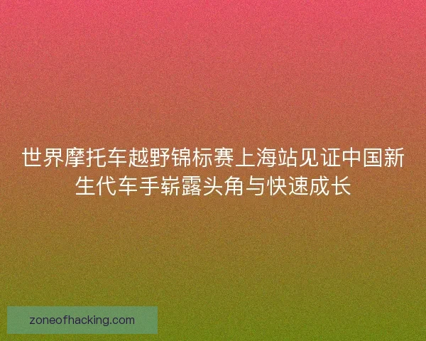 世界摩托车越野锦标赛上海站见证中国新生代车手崭露头角与快速成长