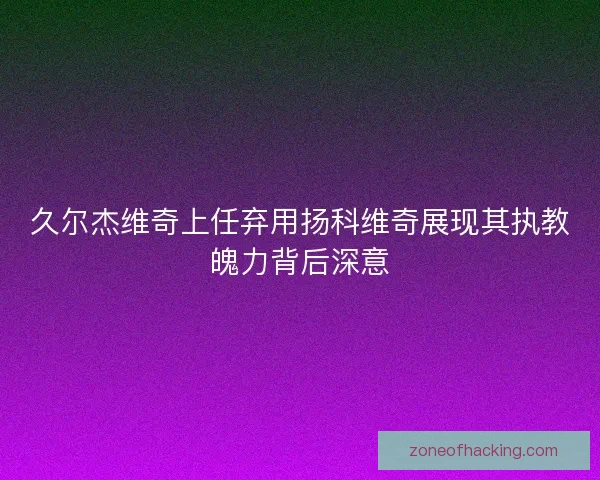 久尔杰维奇上任弃用扬科维奇展现其执教魄力背后深意