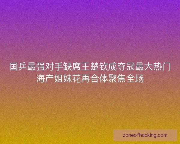 国乒最强对手缺席王楚钦成夺冠最大热门海产姐妹花再合体聚焦全场