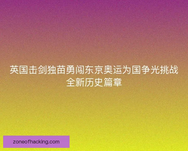 英国击剑独苗勇闯东京奥运为国争光挑战全新历史篇章