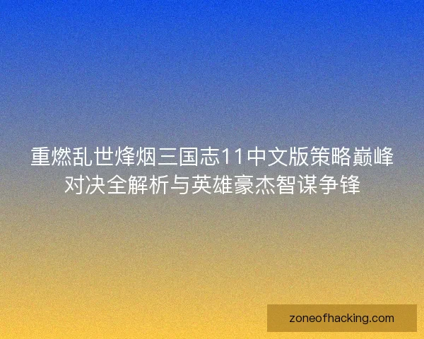 重燃乱世烽烟三国志11中文版策略巅峰对决全解析与英雄豪杰智谋争锋