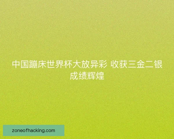 中国蹦床世界杯大放异彩 收获三金二银成绩辉煌