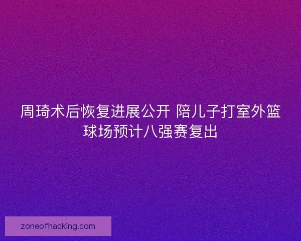 周琦术后恢复进展公开 陪儿子打室外篮球场预计八强赛复出