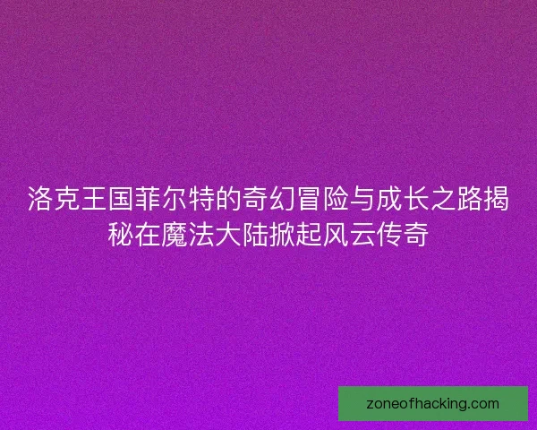 洛克王国菲尔特的奇幻冒险与成长之路揭秘在魔法大陆掀起风云传奇