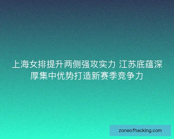 上海女排提升两侧强攻实力 江苏底蕴深厚集中优势打造新赛季竞争力