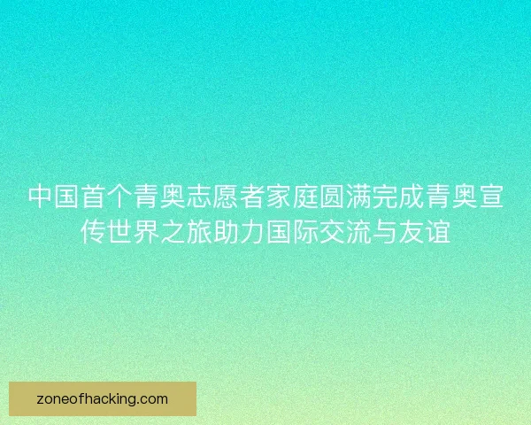 中国首个青奥志愿者家庭圆满完成青奥宣传世界之旅助力国际交流与友谊
