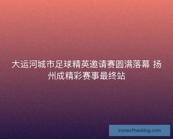 大运河城市足球精英邀请赛圆满落幕 扬州成精彩赛事最终站
