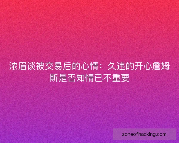 浓眉谈被交易后的心情：久违的开心詹姆斯是否知情已不重要