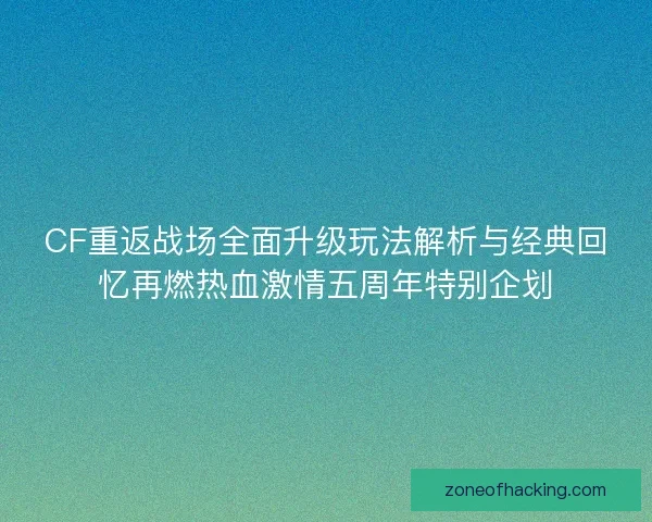 CF重返战场全面升级玩法解析与经典回忆再燃热血激情五周年特别企划