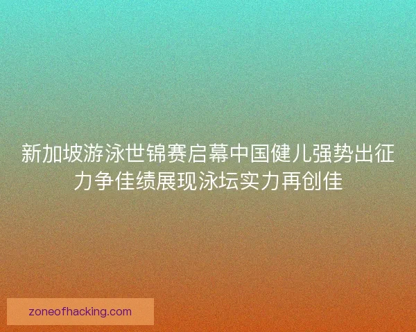 新加坡游泳世锦赛启幕中国健儿强势出征力争佳绩展现泳坛实力再创佳 新加坡游泳世锦赛启幕中国健儿强势出征力争佳绩展现泳坛实力再创佳