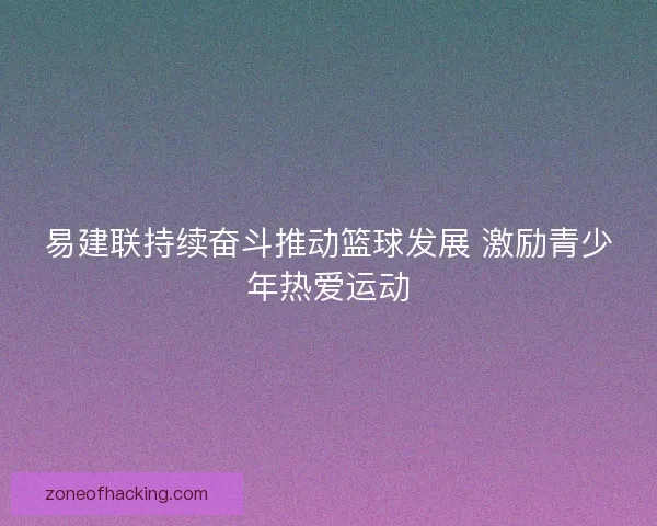 易建联持续奋斗推动篮球发展 激励青少年热爱运动