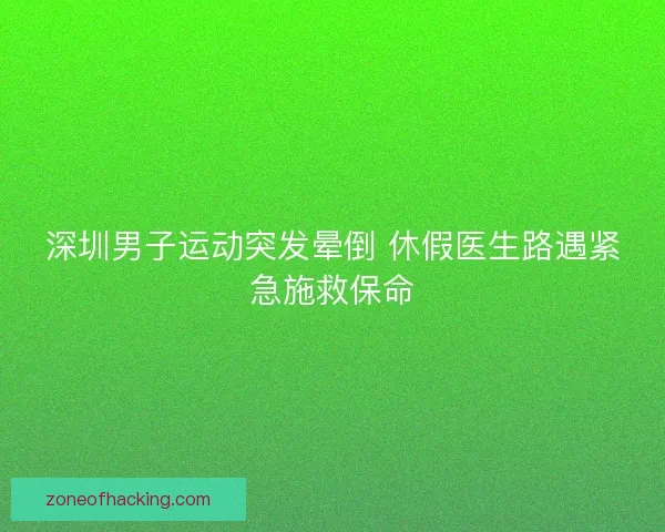 深圳男子运动突发晕倒 休假医生路遇紧急施救保命