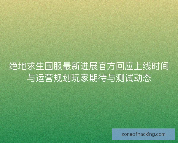 绝地求生国服最新进展官方回应上线时间与运营规划玩家期待与测试动态