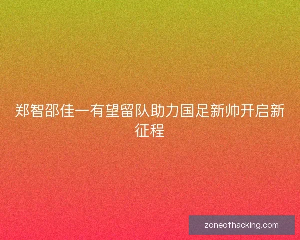 郑智邵佳一有望留队助力国足新帅开启新征程