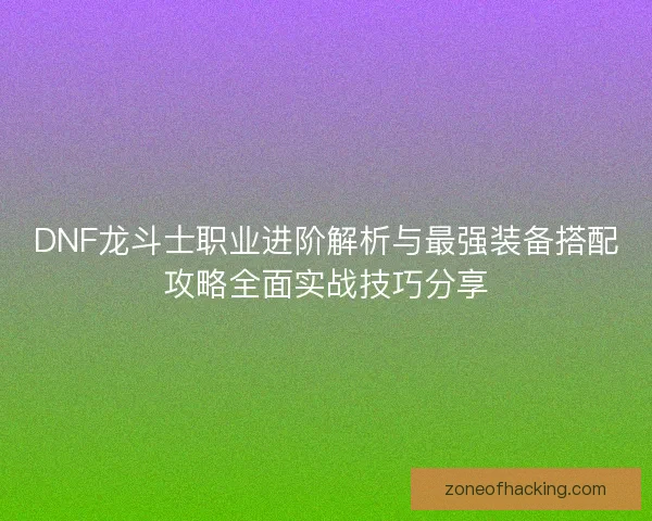 DNF龙斗士职业进阶解析与最强装备搭配攻略全面实战技巧分享