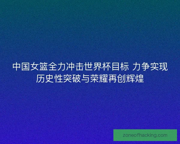 中国女篮全力冲击世界杯目标 力争实现历史性突破与荣耀再创辉煌