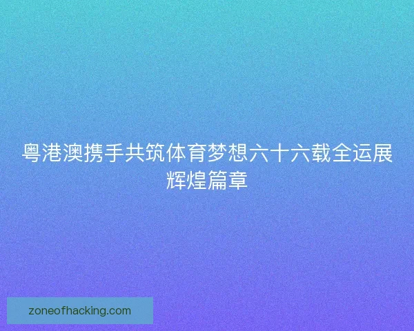 粤港澳携手共筑体育梦想六十六载全运展辉煌篇章