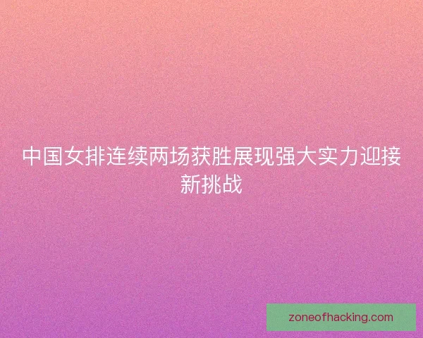 中国女排连续两场获胜展现强大实力迎接新挑战