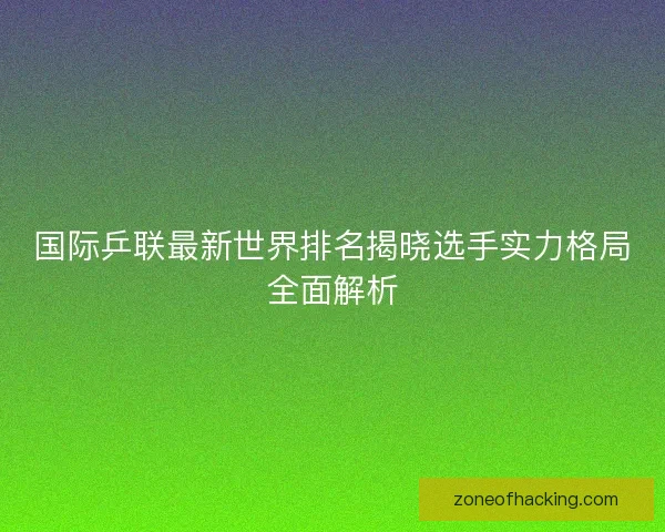 国际乒联最新世界排名揭晓选手实力格局全面解析
