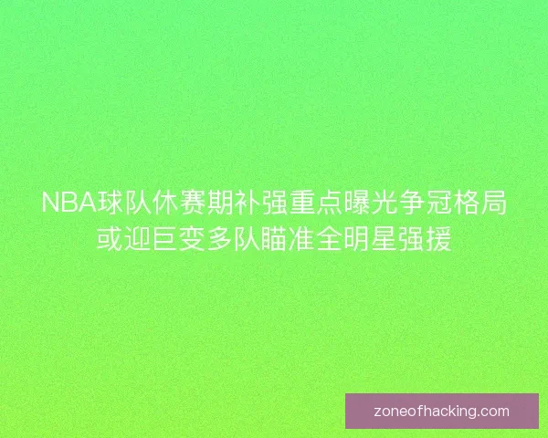 NBA球队休赛期补强重点曝光争冠格局或迎巨变多队瞄准全明星强援