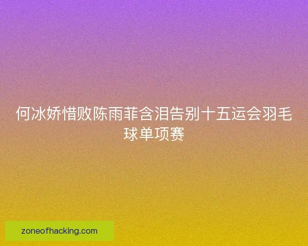 何冰娇惜败陈雨菲含泪告别十五运会羽毛球单项赛