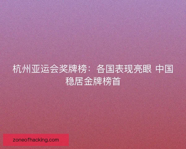 杭州亚运会奖牌榜：各国表现亮眼 中国稳居金牌榜首